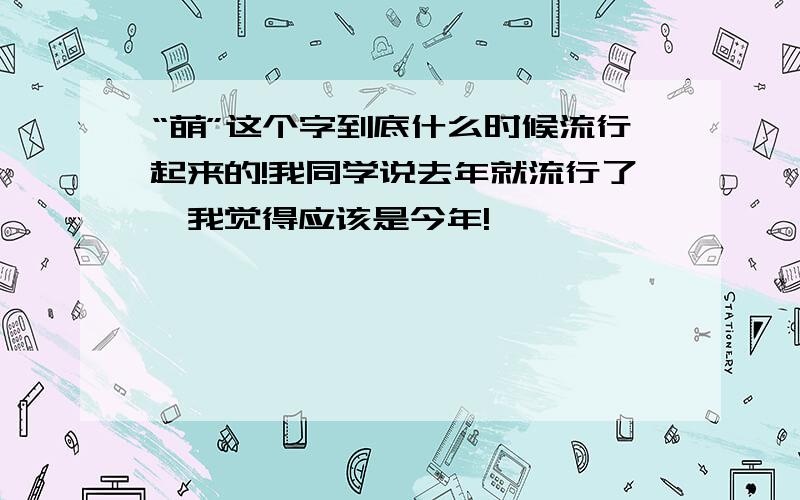 “萌”这个字到底什么时候流行起来的!我同学说去年就流行了,我觉得应该是今年!