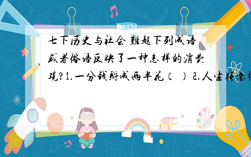 七下历史与社会 难题下列成语或者俗语反映了一种怎样的消费观?1.一分钱掰成两半花（ ） 2.人生得意须尽欢,千金散尽还复来（ ） 3.积小溪以成江河（ ） 4.寅吃卯粮（ ） 请速度一点,急用!