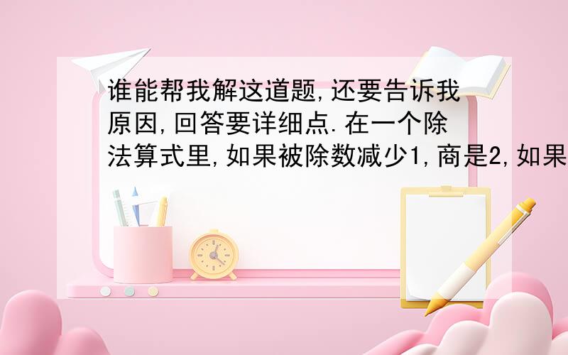 谁能帮我解这道题,还要告诉我原因,回答要详细点.在一个除法算式里,如果被除数减少1,商是2,如果除数减少2,商是3,那么原来的算式是?