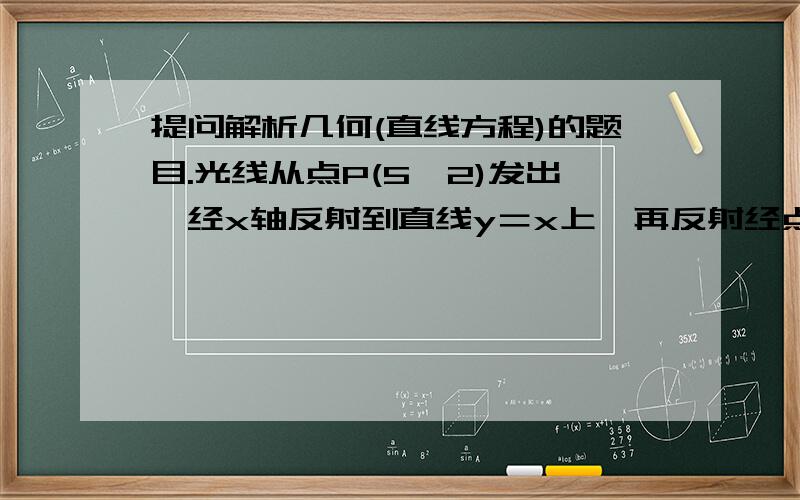 提问解析几何(直线方程)的题目.光线从点P(5,2)发出,经x轴反射到直线y＝x上,再反射经点Q(10,9),则光线由P到Q走过的路程长为多少?