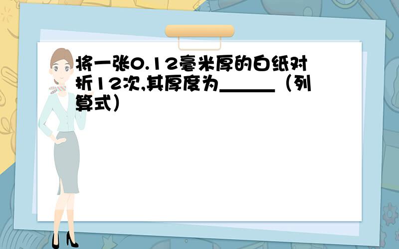 将一张0.12毫米厚的白纸对折12次,其厚度为＿＿＿（列算式）