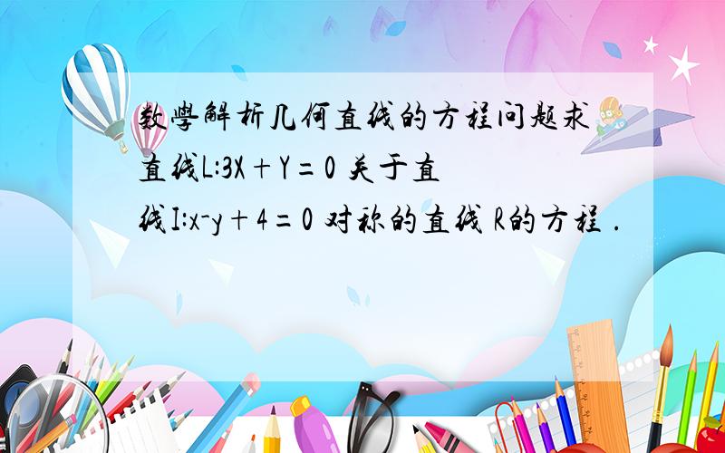 数学解析几何直线的方程问题求直线L:3X+Y=0 关于直线I:x-y+4=0 对称的直线 R的方程 .