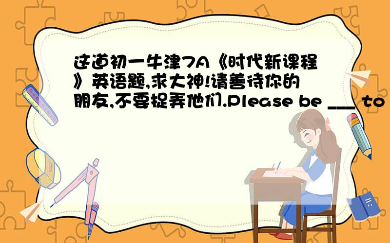 这道初一牛津7A《时代新课程》英语题,求大神!请善待你的朋友,不要捉弄他们.Please be ___ to your friens.Don't play tricks on them.