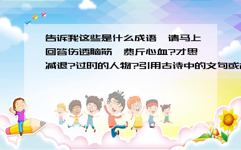 告诉我这些是什么成语,请马上回答伤透脑筋,费斤心血?才思减退?过时的人物?引用古诗中的文句或故事?