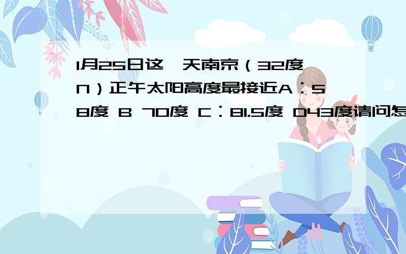 1月25日这一天南京（32度N）正午太阳高度最接近A：58度 B 70度 C：81.5度 D43度请问怎么来的?请问第一位回答者！为什么是南纬15度啊？