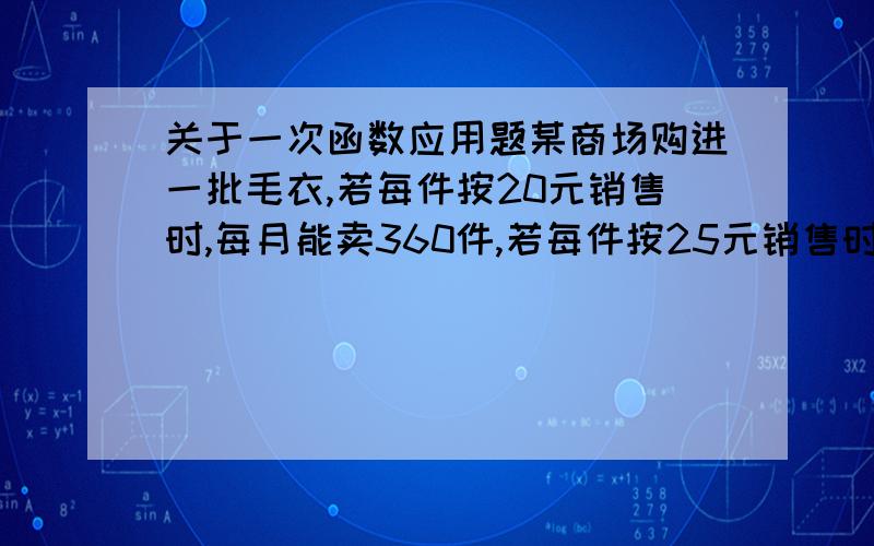 关于一次函数应用题某商场购进一批毛衣,若每件按20元销售时,每月能卖360件,若每件按25元销售时,每月能卖210件,假定每月销售Y（件）是销售单价X（元）的一次函数；（1）求Y与X之间的函数