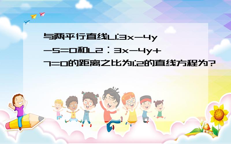 与两平行直线L1:3x-4y-5=0和L2：3x-4y+7=0的距离之比为1:2的直线方程为?