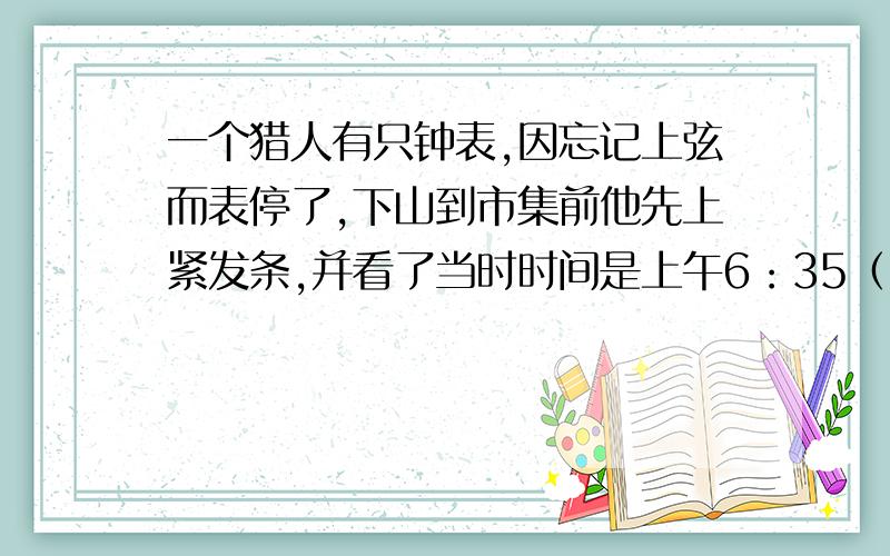 一个猎人有只钟表,因忘记上弦而表停了,下山到市集前他先上紧发条,并看了当时时间是上午6：35（时间已经不准了）,途中会经过电信局,电信局时钟是准的,猎人看了钟并记下时间,上午9：00,