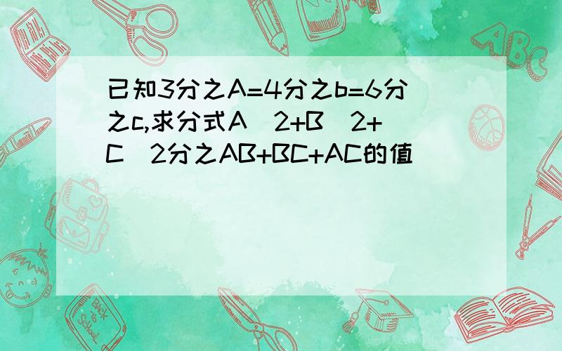 已知3分之A=4分之b=6分之c,求分式A^2+B^2+C^2分之AB+BC+AC的值