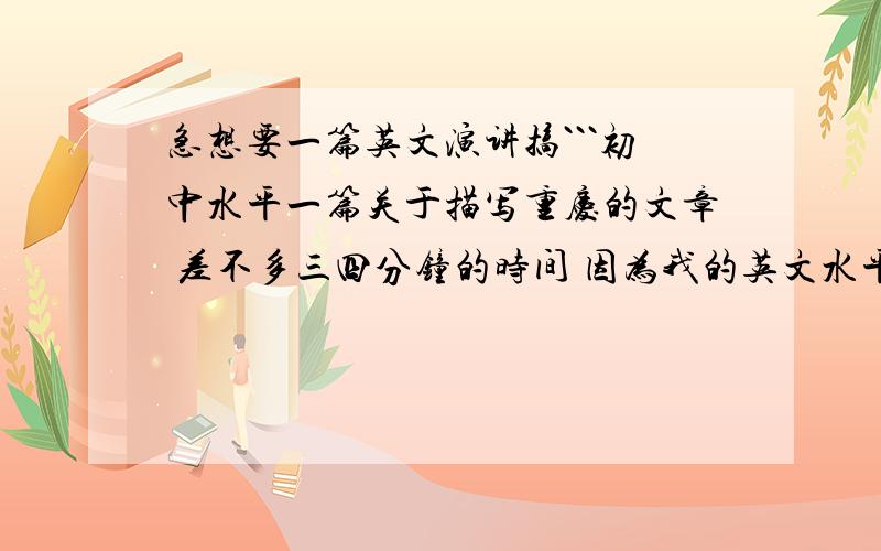 急想要一篇英文演讲搞```初中水平一篇关于描写重庆的文章 差不多三四分钟的时间 因为我的英文水平不高 所以我想写得越简单越好