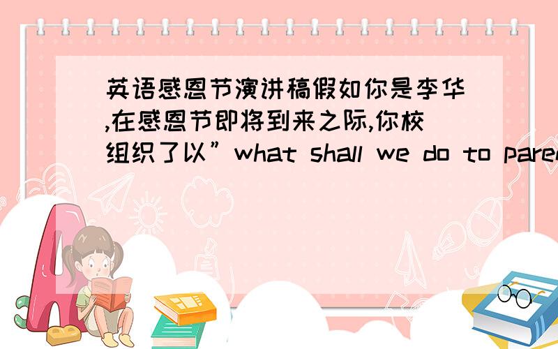 英语感恩节演讲稿假如你是李华,在感恩节即将到来之际,你校组织了以”what shall we do to parents”为主题的英语演讲活动.请根据自己的亲身体会并结合现实生活,写一篇100词左右的英语演讲稿.