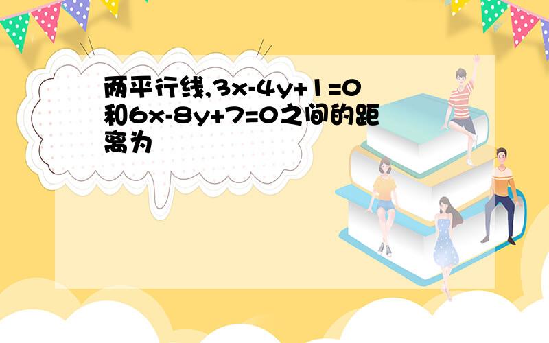 两平行线,3x-4y+1=0和6x-8y+7=0之间的距离为