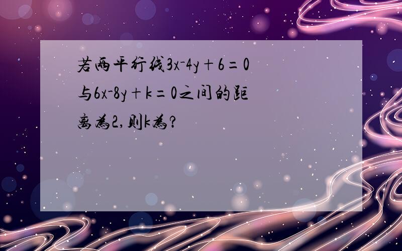 若两平行线3x－4y+6=0与6x-8y+k=0之间的距离为2,则k为?