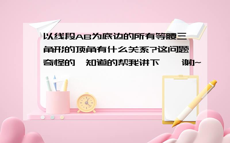 以线段AB为底边的所有等腰三角形的顶角有什么关系?这问题奇怪的,知道的帮我讲下嘛,谢]~