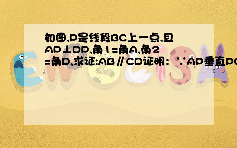 如图,P是线段BC上一点,且AP⊥DP,角1=角A,角2=角D,求证:AB∥CD证明：∵AP垂直PO(已知）∴∠APO=90°（垂线定义）∵∠BPC=180°∴∠1+∠2+∠APD=180°∠1+∠2=90°=180°∠1+∠2=90°∵∠1=∠A（已知）∴∠A+∠2=9