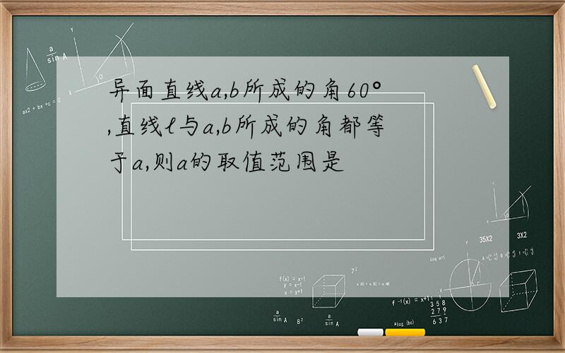 异面直线a,b所成的角60°,直线l与a,b所成的角都等于a,则a的取值范围是