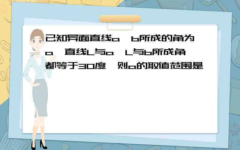 已知异面直线a,b所成的角为a,直线L与a,L与b所成角都等于30度,则a的取值范围是