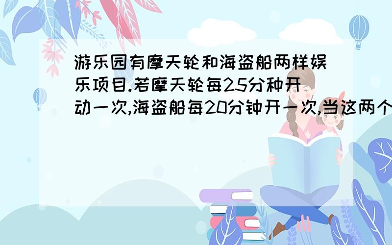 游乐园有摩天轮和海盗船两样娱乐项目.若摩天轮每25分种开动一次,海盗船每20分钟开一次,当这两个项目上午8:00点同时开动到中午12：00时同一时间开动了几次?（不包括8:00这一次）