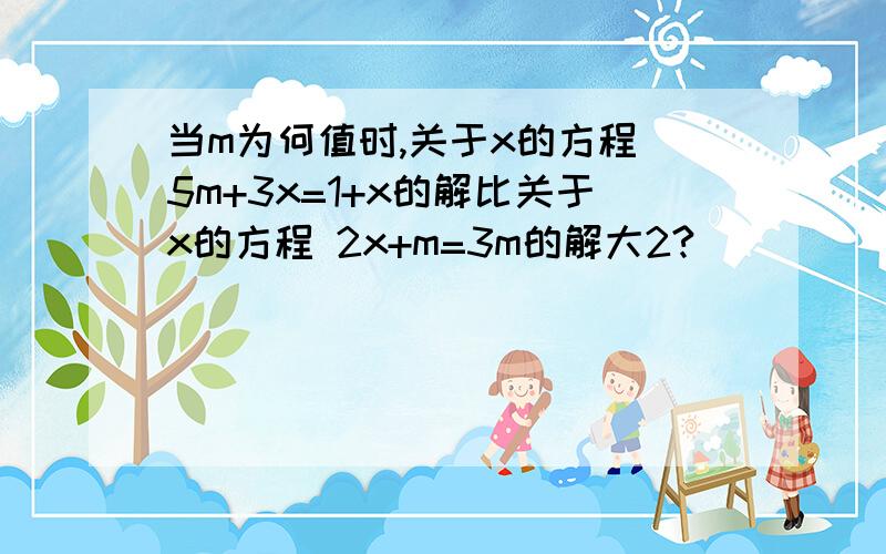 当m为何值时,关于x的方程 5m+3x=1+x的解比关于x的方程 2x+m=3m的解大2?