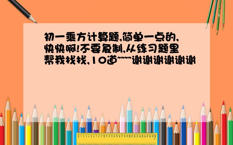 初一乘方计算题,简单一点的,快快啊!不要复制,从练习题里帮我找找,10道~~~~谢谢谢谢谢谢