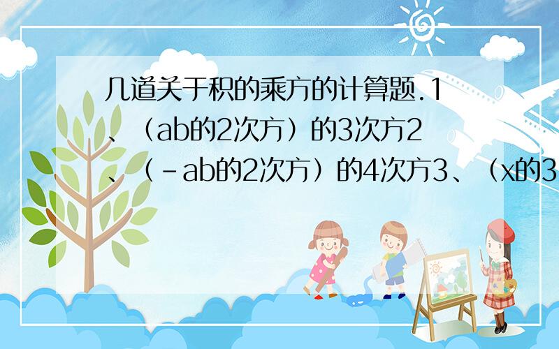 几道关于积的乘方的计算题.1、（ab的2次方）的3次方2、（-ab的2次方）的4次方3、（x的3次方y的2m次方）的2次方4、（x的2m次方）的5次方-5（x的5次方）的2m次方5、（-3x的3次方）的2次方-[（-2x