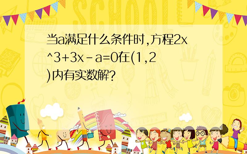 当a满足什么条件时,方程2x^3+3x-a=0在(1,2)内有实数解?