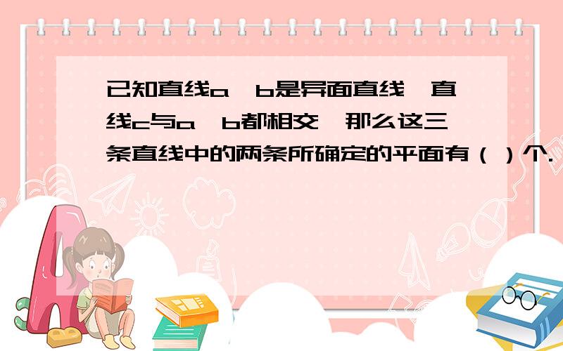 已知直线a,b是异面直线,直线c与a,b都相交,那么这三条直线中的两条所确定的平面有（）个.