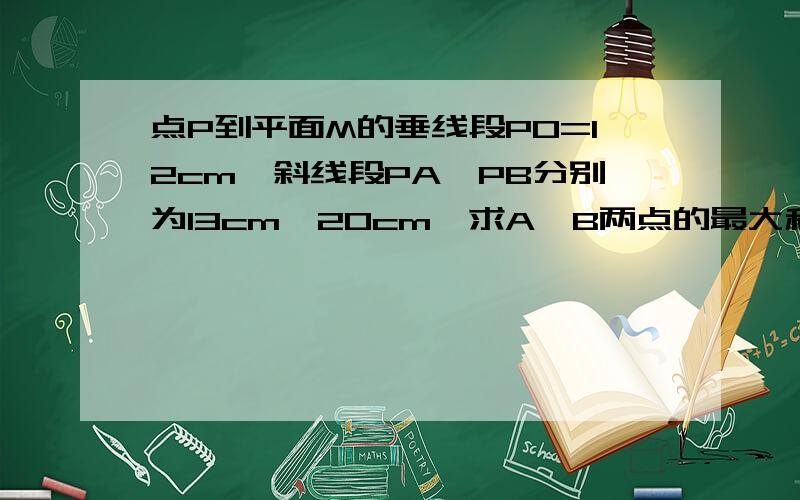 点P到平面M的垂线段PO=12cm,斜线段PA、PB分别为13cm、20cm,求A、B两点的最大和最小距离