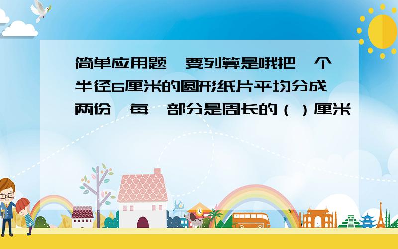 简单应用题,要列算是哦把一个半径6厘米的圆形纸片平均分成两份,每一部分是周长的（）厘米