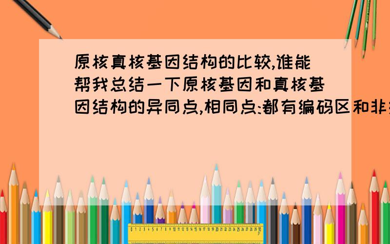 原核真核基因结构的比较,谁能帮我总结一下原核基因和真核基因结构的异同点,相同点:都有编码区和非编码区，在非编码区都有调控遗传信息表达的核苷酸序列,在编码区上游都有与RNA聚合酶