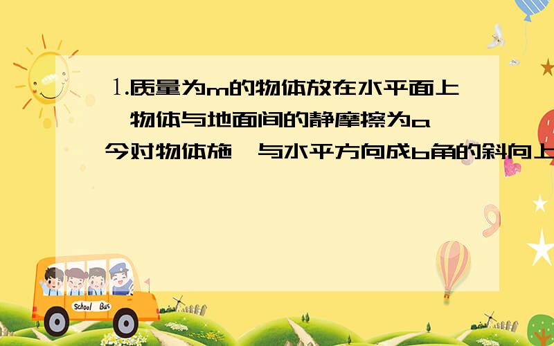 ⒈质量为m的物体放在水平面上,物体与地面间的静摩擦为a,今对物体施一与水平方向成b角的斜向上的拉力.失球物体能在地面上运动的最小拉力.⒉一根细绳跨过定滑轮,在细绳两端分别悬挂质