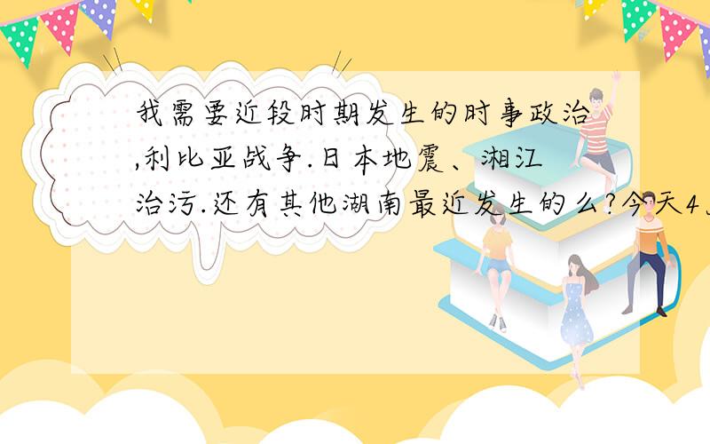 我需要近段时期发生的时事政治,利比亚战争.日本地震、湘江治污.还有其他湖南最近发生的么?今天4月20号