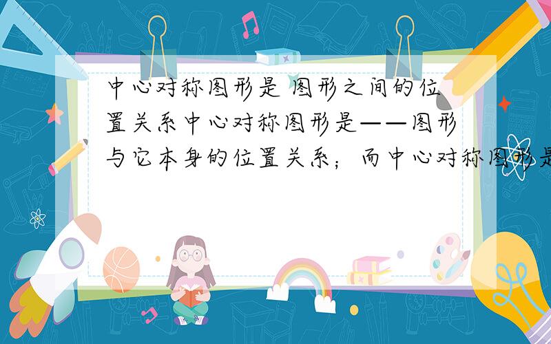 中心对称图形是 图形之间的位置关系中心对称图形是——图形与它本身的位置关系；而中心对称图形是——图形之间的位置关系。