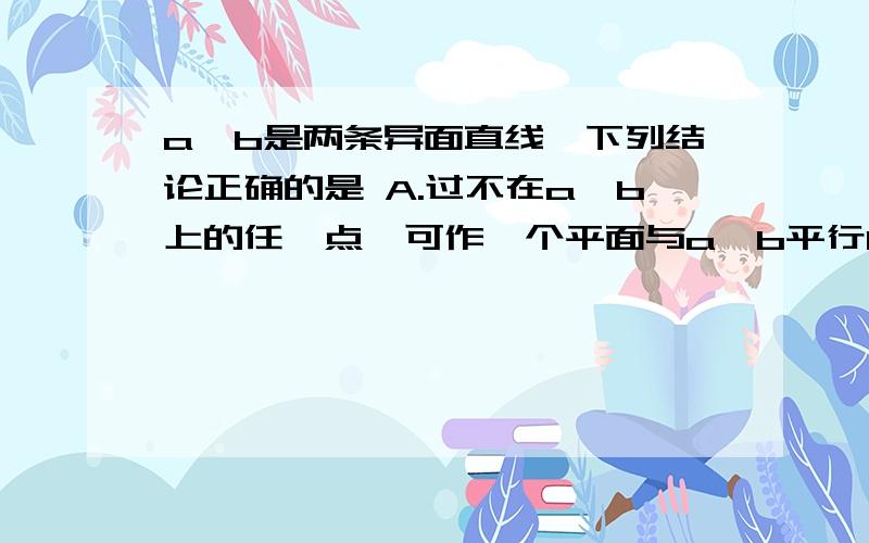 a,b是两条异面直线,下列结论正确的是 A.过不在a,b上的任一点,可作一个平面与a,b平行B.过不在a,b上的任一点,可作一条直线与a,b相交C.过不在a,b上的任一点,可作一条直线与a,b都平行D.过a可以并