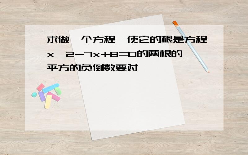 求做一个方程,使它的根是方程x^2-7x+8=0的两根的平方的负倒数要对