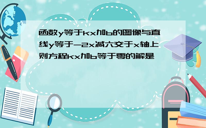 函数y等于kx加b的图像与直线y等于-2x减六交于x轴上则方程kx加b等于零的解是