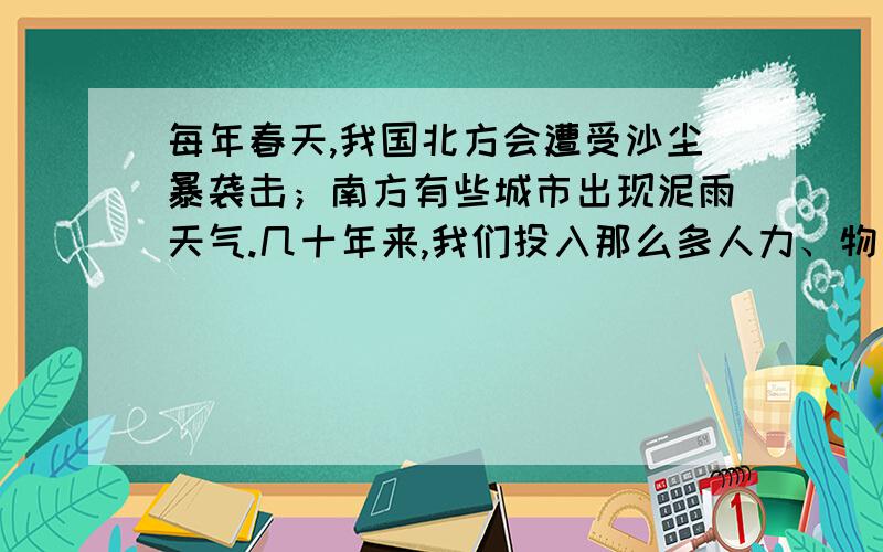 每年春天,我国北方会遭受沙尘暴袭击；南方有些城市出现泥雨天气.几十年来,我们投入那么多人力、物力、财力,种树种草,防沙治沙.为何沙尘暴和沙漠化愈演愈烈?由于人口增加和短期利益驱