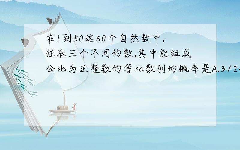 在1到50这50个自然数中,任取三个不同的数,其中能组成公比为正整数的等比数列的概率是A.3/2450B.13/2450C.13/4900D.103/2450要有过程啊