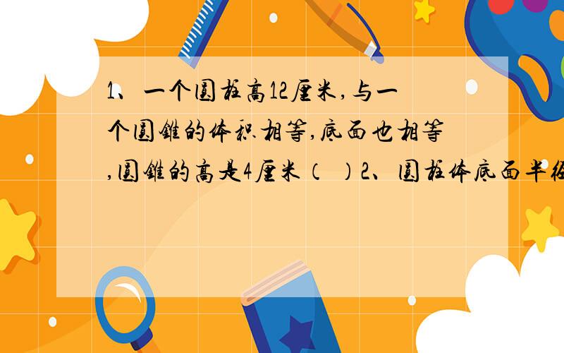 1、一个圆柱高12厘米,与一个圆锥的体积相等,底面也相等,圆锥的高是4厘米（ ）2、圆柱体底面半径扩大2倍,高不变,圆柱体的侧面积就扩大2倍（ ）