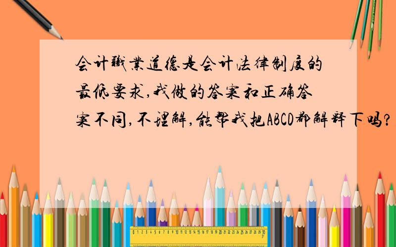 会计职业道德是会计法律制度的最低要求,我做的答案和正确答案不同,不理解,能帮我把ABCD都解释下吗?