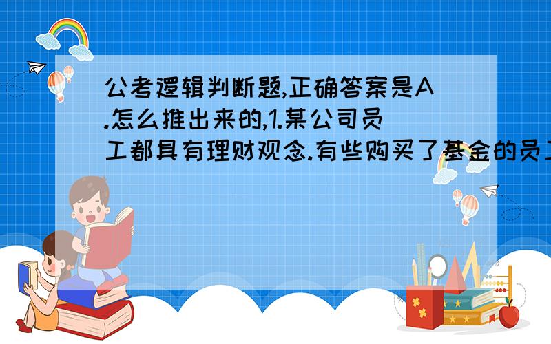 公考逻辑判断题,正确答案是A.怎么推出来的,1.某公司员工都具有理财观念.有些购买了基金的员工买了股票,凡是购买地方债券的员工都买了国债,但所有购买股票的员工都不买国债.根据以上前