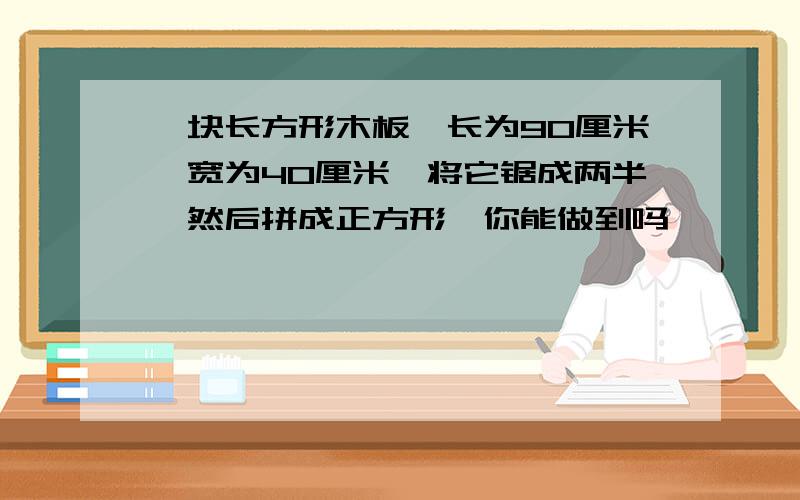 一块长方形木板,长为90厘米,宽为40厘米,将它锯成两半,然后拼成正方形,你能做到吗