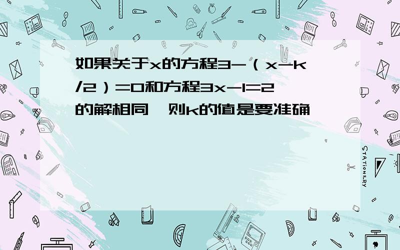 如果关于x的方程3-（x-k/2）=0和方程3x-1=2的解相同,则k的值是要准确