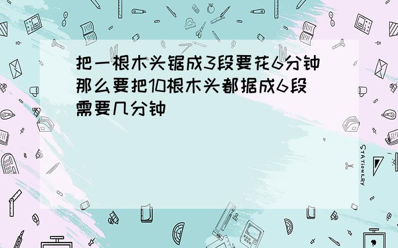 把一根木头锯成3段要花6分钟那么要把10根木头都据成6段需要几分钟