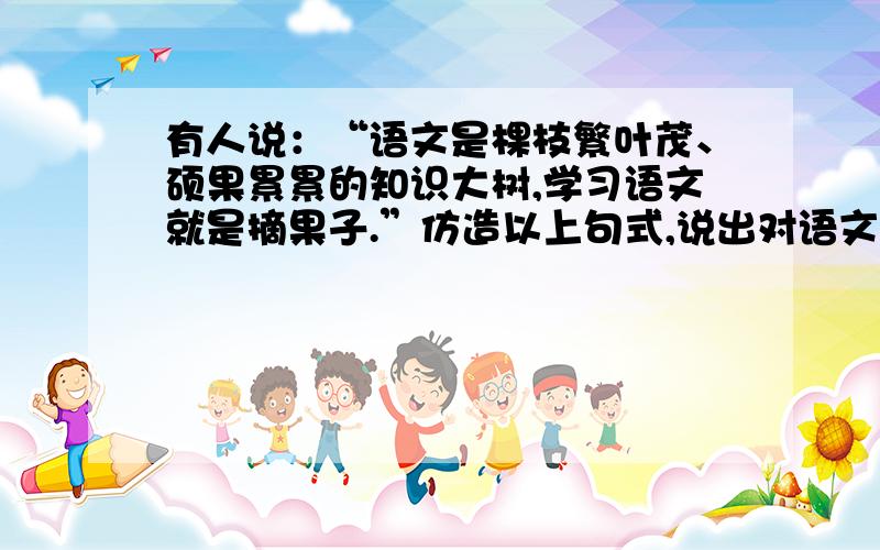 有人说：“语文是棵枝繁叶茂、硕果累累的知识大树,学习语文就是摘果子.”仿造以上句式,说出对语文的感