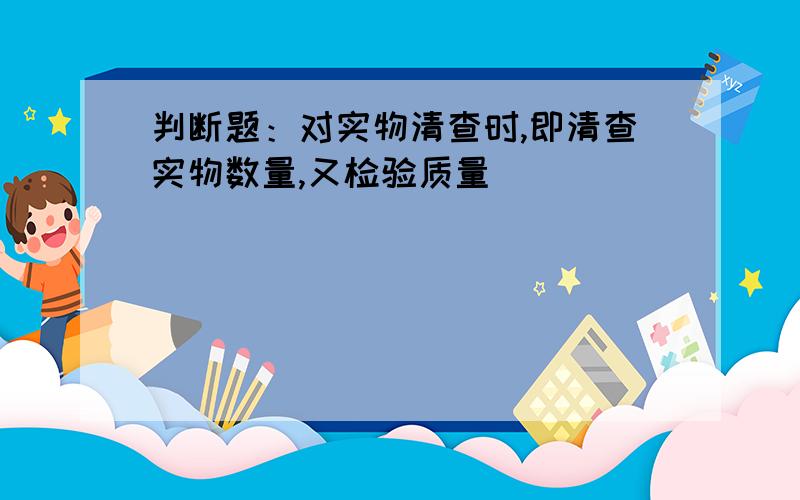 判断题：对实物清查时,即清查实物数量,又检验质量