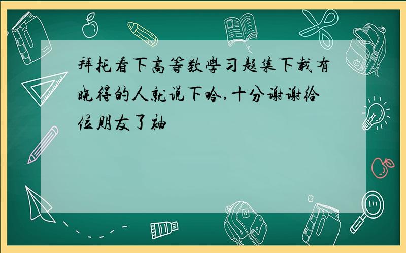 拜托看下高等数学习题集下载有晓得的人就说下哈,十分谢谢给位朋友了袖