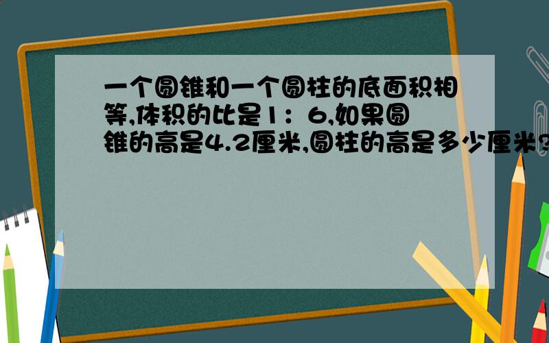 一个圆锥和一个圆柱的底面积相等,体积的比是1：6,如果圆锥的高是4.2厘米,圆柱的高是多少厘米?如果圆柱一个圆锥和一个圆柱的底面积相等，体积的比是1：如果圆锥的高是4.2厘米，圆柱的高