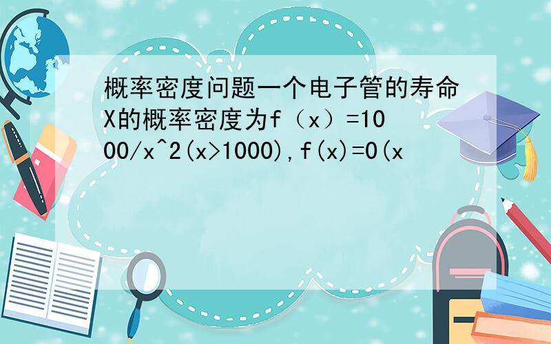 概率密度问题一个电子管的寿命X的概率密度为f（x）=1000/x^2(x>1000),f(x)=0(x