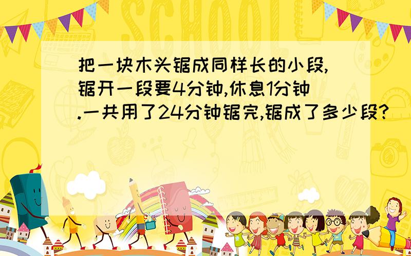 把一块木头锯成同样长的小段,锯开一段要4分钟,休息1分钟.一共用了24分钟锯完,锯成了多少段?
